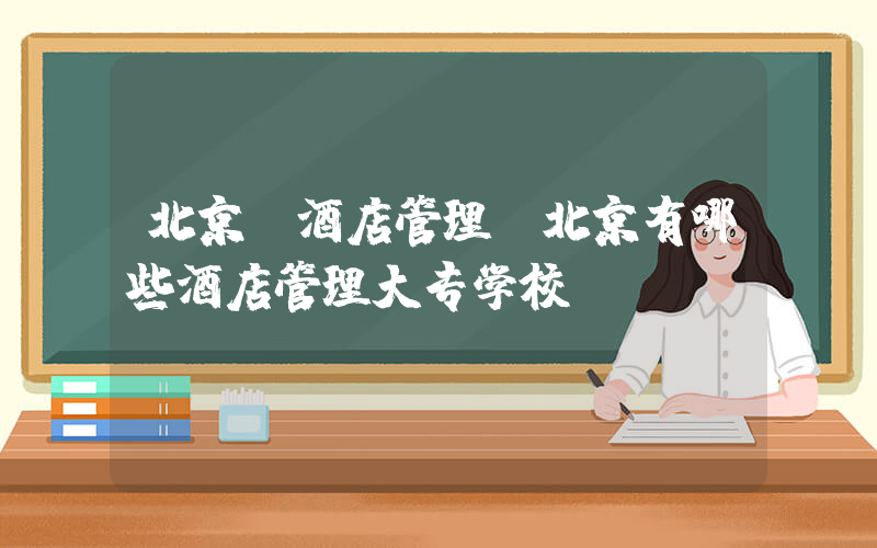 北京 酒店管理(北京有哪些酒店管理大专学校？)